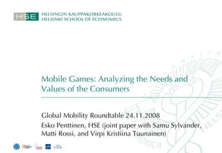 Mobile Games: Analyzing the Needs and Values of the Consumers Global Mobility Roundtable 24.11.2008 Esko Penttinen, HSE (joint paper with Samu Sylvander, Matti Rossi, and Virpi Kristiina Tuunainen) 