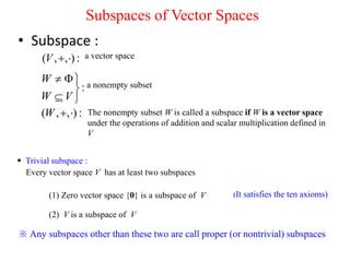Subspaces of Vector Spaces
• Subspace :
( , , ) :
V   a vector space
:
W
W V
 

 
a nonempty subset
( , , ) :
W   The nonempty subset W is called a subspace if W is a vector space
under the operations of addition and scalar multiplication defined in
V
 Trivial subspace :
Every vector space V has at least two subspaces
(1) Zero vector space {0} is a subspace of V
(2) V is a subspace of V
※ Any subspaces other than these two are call proper (or nontrivial) subspaces
(It satisfies the ten axioms)
 