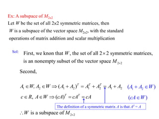 Ex: A subspace of M2×2
Let W be the set of all 2×2 symmetric matrices, then
W is a subspace of the vector space M2×2, with the standard
operations of matrix addition and scalar multiplication
2 2
First, we knon that , the set of all 2 2 symmetric matrices,
is an nonempty subset of the vector space
W
M 

Sol:
)
( 2
1
2
1
2
1
2
1 A
A
A
A
A
A
W
A
W,
A T
T
T








, ( )T T
c R A W cA cA cA
    
2 2
is a subspace of
W M 

1 2
( )
A A W
 
( )
cA W

The definition of a symmetric matrix A is that AT = A
Second,
 