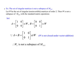 1 0
0 1
A B W
 
  
 
 
2 2 2
is not a subspace of
W M 

 Ex: The set of singular matrices is not a subspace of M2×2
Let W be the set of singular (noninvertible) matrices of order 2. Then W is not a
subspace of M2×2 with the standard matrix operations
1 0 0 0
,
0 0 0 1
A W B W
   
   
   
   
Sol:
(W is not closed under vector addition)
 
