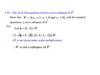  Ex : The set of first-quadrant vectors is not a subspace of R
2
Show that , with the standard
operations, is not a subspace of R
2
Sol:
Let (1, 1) W
 
u
2
is not a subspace of
W R

}
0
and
0
:
)
,
{( 2
1
2
1 

 x
x
x
x
W
       W






 1
,
1
1
,
1
1
1 u

(W is not closed under scalar multiplication)
 
