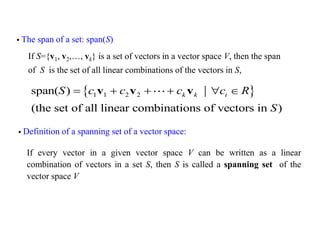 If S={v1, v2,…, vk} is a set of vectors in a vector space V, then the span
of S is the set of all linear combinations of the vectors in S,
 The span of a set: span(S)
 
1 1 2 2
span( )
(the set of all linear combinations of vectors in )
k k i
S c c c c R
S
     
v v v
 Definition of a spanning set of a vector space:
If every vector in a given vector space V can be written as a linear
combination of vectors in a set S, then S is called a spanning set of the
vector space V
 
