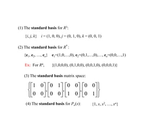 (1) The standard basis for R3:
{i, j, k} i = (1, 0, 0), j = (0, 1, 0), k = (0, 0, 1)
(2) The standard basis for R
n
:
{e1, e2, …, en} e1=(1,0,…,0), e2=(0,1,…,0),…, en=(0,0,…,1)
Ex: For R4, {(1,0,0,0), (0,1,0,0), (0,0,1,0), (0,0,0,1)}
(3) The standard basis matrix space:






























1
0
0
0
,
0
1
0
0
,
0
0
1
0
,
0
0
0
1
(4) The standard basis for Pn(x): {1, x, x2, …, xn}
 