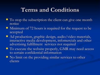 Terms and Conditions To stop the subscription the client can give one month notice Minimum of 72 hours is required for the request to be accepted Ad production, graphic design, audio/video materials, interactive media development, infomercials and other advertising fulfillment  services not required To execute the website properly, GMR may need access to certain confidential information No limit on the providing similar services to other clients 