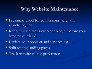 Why Website Maintenance Freshness good for conversions, sales and search engines Keep up with the latest technologies before you become outdated Update your product and services list Split testing landing pages Track website visitor preferences 