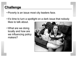 Challenge 
• 
Poverty is an issue most city leaders face. 
• 
It’s time to turn a spotlight on a dark issue that nobody likes to talk about. 
• 
What are we doing locally and how are we influencing policy makers?  