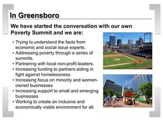 In Greensboro 
• 
Trying to understand the facts from economic and social issue experts. 
• 
Addressing poverty through a series of summits. 
• 
Partnering with local non-profit leaders. 
• 
Increasing funding to partners aiding in fight against homelessness. 
• 
Increasing focus on minority and women- owned businesses 
• 
Increasing support to small and emerging businesses 
• 
Working to create an inclusive and economically viable environment for all. 
We have started the conversation with our own Poverty Summit and we are: 