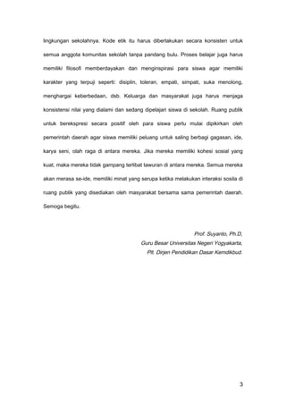 lingkungan sekolahnya. Kode etik itu harus diberlakukan secara konsisten untuk
semua anggota komunitas sekolah tanpa pandang bulu. Proses belajar juga harus
memiliki filosofi memberdayakan dan menginspirasi para siswa agar memiliki
karakter yang terpuji seperti: disiplin, toleran, empati, simpati, suka menolong,
menghargai keberbedaan, dsb. Keluarga dan masyarakat juga harus menjaga
konsistensi nilai yang dialami dan sedang dipelajari siswa di sekolah. Ruang publik
untuk berekspresi secara positif oleh para siswa perlu mulai dipikirkan oleh
pemerintah daerah agar siswa memiliki peluang untuk saling berbagi gagasan, ide,
karya seni, olah raga di antara mereka. Jika mereka memiliki kohesi sosial yang
kuat, maka mereka tidak gampang terlibat tawuran di antara mereka. Semua mereka
akan merasa se-ide, memiliki minat yang serupa ketika melakukan interaksi sosila di
ruang publik yang disediakan oleh masyarakat bersama sama pemerintah daerah.
Semoga begitu.
Prof. Suyanto, Ph.D,
Guru Besar Universitas Negeri Yogyakarta,
Plt. Dirjen Pendidikan Dasar Kemdikbud.
3
 