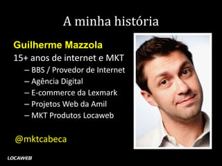A minha história
Guilherme Mazzola
15+ anos de internet e MKT
  – BBS / Provedor de Internet
  – Agência Digital
  – E-commerce da Lexmark
  – Projetos Web da Amil
  – MKT Produtos Locaweb

@mktcabeca
 