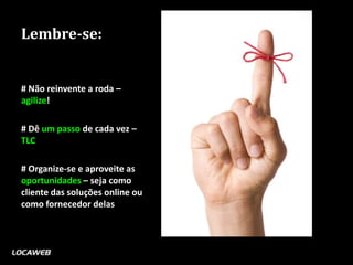 Lembre-se:


# Não reinvente a roda –
agilize!

# Dê um passo de cada vez –
TLC

# Organize-se e aproveite as
oportunidades – seja como
cliente das soluções online ou
como fornecedor delas
 