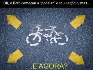 OK, o Beto começou a “pedalar” o seu negócio, mas…




            …E AGORA?
 
