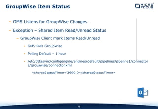 INTERNAL COMPANY CONFIDENTIAL
• GMS Listens for GroupWise Changes
• Exception – Shared Item Read/Unread Status
– GroupWise Client mark Items Read/Unread
• GMS Polls GroupWise
• Polling Default – 1 hour
• /etc/datasync/configengine/engines/default/pipelines/pipeline1/connector
s/groupwise/connector.xml
<sharesStatusTimer>3600.0</sharesStatusTimer>
10
GroupWise Item Status
 