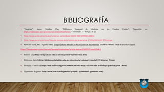BIBLIOGRAFÍA
• “Genética”. Autor: Medline Plus “Biblioteca Nacional de Medicina de los Estados Unidos”. Disponible en:
https://medlineplus.gov/spanish/ency/article/002048.htm. Consultado: 17 de Ago. de 21
• https://www.scielo.cl/scielo.php?script=sci_arttext&pid=S0034-98871999001200016
• https://www.sutori.com/story/linea-de-tiempo-de-la-historia-de-la-genetica--L7D9cigSAV1krGF1THsntmga
• Harry H. Mark , MD. (Agosto 1966). Gregor Johann Mendel on Pisum sativum A Centennial. JAMA NETWORK. Web de escritura digital:
https://jamanetwork.com/journals/jamaophthalmology/article-abstract/628513?resultClick=1
• Primera Ley (http://uvigen.fcien.edu.uy/utem/genmen/02primeraley.htm)
• Biblioteca digital (http://bibliotecadigital.ilce.edu.mx/sites/ciencia/volumen3/ciencia3/125/htm/sec_3.htm)
• Biología - Genética (https://web.archive.org/web/20080502003401/http://fai.unne.edu.ar/biologia/genetica/genet 2.htm)
• Ligamiento de genes (http://www.ucm.es/info/genetica/grupod/Ligamiento/Ligamiento.htm)
 