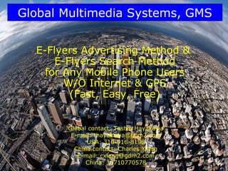 Global Multimedia Systems, GMS


  E-Flyers Advertising Method &
      E-Flyers Search Method
    for Any Mobile Phone Users
        W/O Internet & GPS
         (Fast, Easy, Free)


        Global contact: Toshio Hayakawa
         E-mail: thayakawa@gdm2.com
              USA: 310-916-8198
          China contact: Charles Xiang
           E-mail: cxiang@gdm2.com
              China: 13710770578          1
 