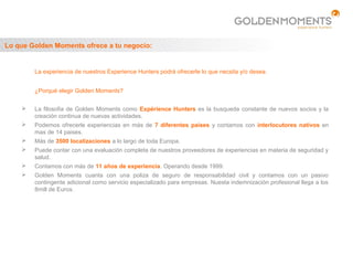 Lo que Golden Moments ofrece a tu negocio:


        La experiencia de nuestros Experience Hunters podrá ofrecerle lo que necsita y/o desea.


        ¿Porqué elegir Golden Moments?


       La filosofia de Golden Moments como Expérience Hunters es la busqueda constante de nuevos socios y la
        creación continua de nuevas actividades.
       Podemos ofrecerle experiencias en más de 7 diferentes países y contamos con interlocutores nativos en
        mas de 14 paises.
       Más de 3500 localizaciones a lo largo de toda Europa.
       Puede contar con una evaluación completa de nuestros proveedores de experiencias en materia de seguridad y
        salud.
       Contamos con más de 11 años de experiencia. Operando desde 1999.
       Golden Moments cuanta con una poliza de seguro de responsabilidad civil y contamos con un pasivo
        contingente adicional como servicio especializado para empresas. Nuesta indemnización profesional llega a los
        8mill de Euros.
 
