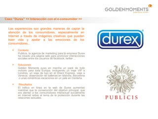 Caso “Durex” << Interacción con el e-consumidor >>


  Las experiencias son grandes maneras de captar la
  atención de los consumidores, especialmente en
  Internet a través de imágenes creativas que pueden
  traer vida y apelar a las emociones de los
  consumidores...

       Contexto
        Publicis, la agencia de marketing para la empresa Durex
        ha creado una página web para promover interacciones
        sociales entre los usuarios de facebook, twitter ...

       Soluciones
        Golden Moments puso en marcha un pack de todo
        incluido para toda Europa. Incluyendo un viaje VIP a
        Londres, un viaje de lujo en el Orient Express, viaje a
        Venecia, observación de ballenas en Islandia, Barcelona
         o unas románticas vacaciones en un yate en Cerdeña.

        Résultados
        El tráfico en línea en la web de Durex aumentaó
        mientras que la consecución del objetivo principal, que
        era alentar a los consumidores interactuar socialmente
        en internet sobre el tema de la protección durante las
        relaciones sexuales.
 
