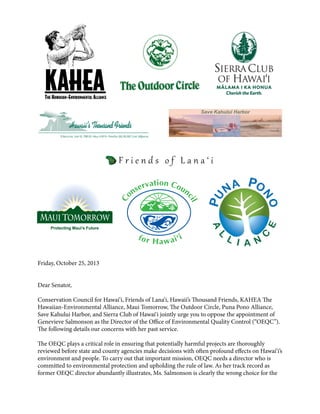 Friday, October 25, 2013
Dear Senator,
Conservation Council for Hawai‘i, Friends of Lana‘i, Hawaii’s Thousand Friends, KAHEA The
Hawaiian-Environmental Alliance, Maui Tomorrow, The Outdoor Circle, Puna Pono Alliance,
Save Kahului Harbor, and Sierra Club of Hawai‘i jointly urge you to oppose the appointment of
Genevieve Salmonson as the Director of the Office of Environmental Quality Control (“OEQC”).
The following details our concerns with her past service.
The OEQC plays a critical role in ensuring that potentially harmful projects are thoroughly
reviewed before state and county agencies make decisions with often profound effects on Hawai‘i’s
environment and people. To carry out that important mission, OEQC needs a director who is
committed to environmental protection and upholding the rule of law. As her track record as
former OEQC director abundantly illustrates, Ms. Salmonson is clearly the wrong choice for the

 
