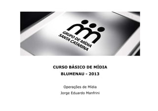 CURSO BÁSICO DE MÍDIA
BLUMENAU - 2013
Operações de Mídia
Jorge Eduardo Manfrini
 