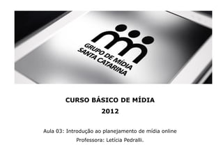 CURSO BÁSICO DE MÍDIA
                      2012


Aula 03: Introdução ao planejamento de mídia online
            Professora: Letícia Pedralli.
 