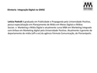 Diretoria Integração Digital no GMSC



Letícia Pedralli é graduada em Publicidade e Propaganda pela Universidade Positivo,
possui especialização em Planejamento de Mídia em Meios Digitais e Mídias
Sociais e Marketing e Mídia Digital e atualmente cursa MBA em Marketing Integrado
com ênfase em Marketing digital pela Universidade Positivo. Atualmente é gerente do
departamento de mídia (off e on) da agência Fórmula Comunicação, de Florianópolis.
 