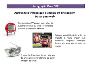 Integração On e OFF

Aproveite o tráfego que os meios off-line podem
                 trazer para web

  Comerciais na TV geram picos altos de
  audiência dentro da web – no mesmo
  instante em que são exibidos.

                                          Outdoor possibilita interação - o
                                          impacto é muito maior com
                                          elemento “surpresa” revelado
                                          dentro da web ou através do
                                          celular.



    É mais fácil lembrar de um site ou
    de um número de telefone ao ouvir
    um spot de rádio?
 