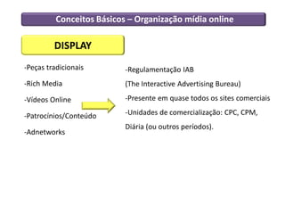 Conceitos Básicos – Organização mídia online

         DISPLAY
-Peças tradicionais        -Regulamentação IAB
-Rich Media                (The Interactive Advertising Bureau)

-Vídeos Online             -Presente em quase todos os sites comerciais

-Patrocínios/Conteúdo      -Unidades de comercialização: CPC, CPM,
                           Diária (ou outros períodos).
-Adnetworks
 