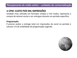 Planejamento de mídia online – unidades de comercialização

● CPM: CUSTO POR MIL IMPRESSÕES
Unidade mais utilizada em formatos simples e rich media, representa a
compra de volume avulso a ser entregue durante um período específico.

Programação:
É preciso avaliar a entrega total em impressões do canal no período e
calcular a % de visibilidade da programação sugerida.
 