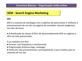 Conceitos Básicos – Organização mídia online

SEM - Search Engine Marketing
SEO
SEO é o conjunto de estratégias com o objetivo de potencializar e melhorar o
posicionamento de um site nas páginas de resultados naturais (orgânicos)
nos sites de busca.

● A distribuição de cliques (CTR) é de aproximadamente 65% no orgânico e
35% nos links patrocinados.

É um trabalho sem fim!
● Escrever com frequência e corretamente
● Programação dinâmica (tags, metatags)
● Tenha em vista primeiramente e principalmente o que é melhor para os
visitantes de seu site
 