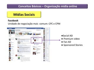 Conceitos Básicos – Organização mídia online

    Mídias Sociais
Facebook
Unidade de negociação mais comum: CPC e CPM



                                              ●Social AD
                                              ● Premium video
                                              ● Fan AD
                                              ● Sponsored Stories
 