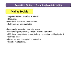 Conceitos Básicos – Organização mídia online

    Mídias Sociais
São geradores de conteúdo e “mídia”
● Blogueiros
● Membros ativos em comunidades
● Publicadores bem avaliados

O que avaliar em ações com blogueiros:
● Audiência (comprovada) – média mínima semestral
● Média de comentários em posts (posts normais e publieditoriais)
● Perfil do leitor
● Postura comportamental do blogueiro
● Recebe muitos links?
 