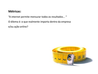 Métricas
Métricas:
“A internet permite mensurar todos os resultados... ”
O dilema é: o que realmente importa dentro da empresa
e/ou ação online?
 