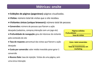 Métricas: onsite
● Exibições de páginas (pageviews): páginas visualizadas.
● Visitas: número total de visitas que o site recebeu
● Visitantes únicos (unique browsers): número total de pessoas
● Conversões: número de pessoas que fizeram a ação
desejada (cadastros, compras,interação com um jogo etc)                 Páginas exibidas
                                                                Profundidade: _______________
● Profundidade de navegação: grau de interesse do visitante
                                                                         Total de visitas
pelo conteúdo do site
● Taxa de resposta: percentual das visitas que fizeram a ação       Conv.: total conversões
                                                                       ______________
desejada                                                           Total de investimento em
● Custo por conversão: valor médio investido parar gerar 1                 marketing

conversão
● Bounce Rate: taxa de rejeição. Visitas de uma página, sem
uma única interação
 