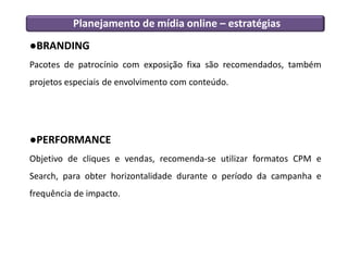 Planejamento de mídia online – estratégias
●BRANDING
Pacotes de patrocínio com exposição fixa são recomendados, também
projetos especiais de envolvimento com conteúdo.




●PERFORMANCE
Objetivo de cliques e vendas, recomenda-se utilizar formatos CPM e
Search, para obter horizontalidade durante o período da campanha e
frequência de impacto.
 