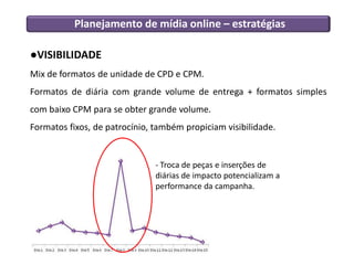 Planejamento de mídia online – estratégias

●VISIBILIDADE
Mix de formatos de unidade de CPD e CPM.
Formatos de diária com grande volume de entrega + formatos simples
com baixo CPM para se obter grande volume.
Formatos fixos, de patrocínio, também propiciam visibilidade.


                               - Troca de peças e inserções de
                               diárias de impacto potencializam a
                               performance da campanha.
 