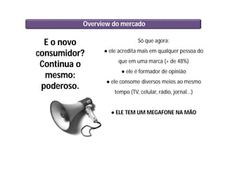 Overview do mercado
E o novo
consumidor?
Continua o
mesmo:
poderoso.
Só que agora:
● ele acredita mais em qualquer pessoa do
que em uma marca (+ de 48%)
● ele é formador de opinião
● ele consome diversos meios ao mesmo
tempo (TV, celular, rádio, jornal...)
● ELE TEM UM MEGAFONE NA MÃO
 