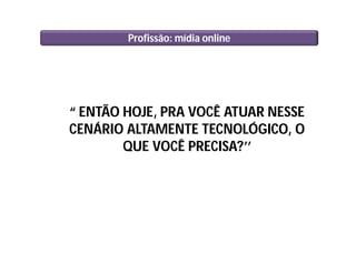 Profissão: mídia online
“ ENTÃO HOJE, PRA VOCÊ ATUAR NESSE
CENÁRIO ALTAMENTE TECNOLÓGICO, O
QUE VOCÊ PRECISA?’’
 