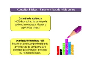 Conceitos Básicos – Características da mídia online
Garantia de audiência.
100% de precisão de entrega da
audiência comprada. Macros e
específicos targets.
Otimização em tempo real.
Relatórios de desempenho durante
a veiculação da campanha dão
agilidade para inclusão, alteração
ou retirada de peças.
 