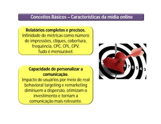 Conceitos Básicos – Características da mídia online
Relatórios completos e precisos.
Infinidade de métricas como número
de impressões, cliques, cobertura,
frequência, CPC, CPL, CPV.
Tudo é mensurável.
Capacidade de personalizar a
comunicação.
Impacto de usuários por meio de real
behavioral targeting e remarketing
diminuem a dispersão, otimizam o
investimento e tornam a
comunicação mais relevante.
 
