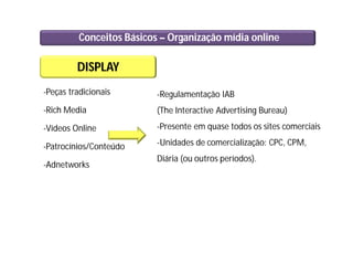 Conceitos Básicos – Organização mídia online
DISPLAY
-Peças tradicionais
-Rich Media
-Vídeos Online
-Patrocínios/Conteúdo
-Adnetworks
-Regulamentação IAB
(The Interactive Advertising Bureau)
-Presente em quase todos os sites comerciais
-Unidades de comercialização: CPC, CPM,
Diária (ou outros períodos).
 