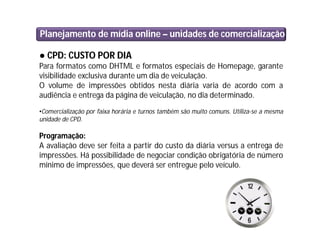 Planejamento de mídia online – unidades de comercialização
● CPD: CUSTO POR DIA
Para formatos como DHTML e formatos especiais de Homepage, garante
visibilidade exclusiva durante um dia de veiculação.
O volume de impressões obtidos nesta diária varia de acordo com a
audiência e entrega da página de veiculação, no dia determinado.
•Comercialização por faixa horária e turnos também são muito comuns. Utiliza-se a mesma
unidade de CPD.
Programação:
A avaliação deve ser feita a partir do custo da diária versus a entrega de
impressões. Há possibilidade de negociar condição obrigatória de número
mínimo de impressões, que deverá ser entregue pelo veículo.
 