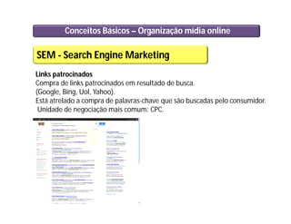 Conceitos Básicos – Organização mídia online
SEM - Search Engine Marketing
Links patrocinados
Compra de links patrocinados em resultado de busca.
(Google, Bing, Uol, Yahoo).
Está atrelado a compra de palavras-chave que são buscadas pelo consumidor.
Unidade de negociação mais comum: CPC.
 