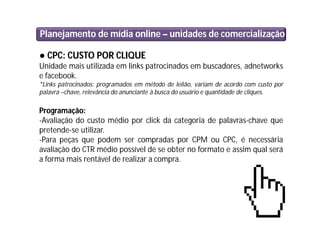 Planejamento de mídia online – unidades de comercialização
● CPC: CUSTO POR CLIQUE
Unidade mais utilizada em links patrocinados em buscadores, adnetworks
e facebook.
*Links patrocinados: programados em método de leilão, variam de acordo com custo por
palavra –chave, relevância do anunciante à busca do usuário e quantidade de cliques.
Programação:
-Avaliação do custo médio por click da categoria de palavras-chave que
pretende-se utilizar.
-Para peças que podem ser compradas por CPM ou CPC, é necessária
avaliação do CTR médio possível de se obter no formato e assim qual será
a forma mais rentável de realizar a compra.
 