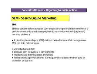 Conceitos Básicos – Organização mídia online
SEM - Search Engine Marketing
SEO
SEO é o conjunto de estratégias com o objetivo de potencializar e melhorar o
posicionamento de um site nas páginas de resultados naturais (orgânicos)
nos sites de busca.
● A distribuição de cliques (CTR) é de aproximadamente 65% no orgânico e
35% nos links patrocinados.
É um trabalho sem fim!
● Escrever com frequência e corretamente
● Programação dinâmica (tags, metatags)
● Tenha em vista primeiramente e principalmente o que é melhor para os
visitantes de seu site
 