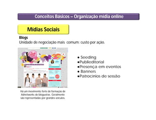 Conceitos Básicos – Organização mídia online
Mídias Sociais
Blogs
Unidade de negociação mais comum: custo por ação.
● Seeding
●Publieditorial
●Presença em eventos
● Banners
●Patrocínios de sessão
Há um movimento forte de formação de
Adnetworks de blogueiras. Geralmente
são representadas por grandes veículos.
 