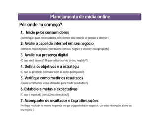 Por onde eu começo?
1. Inicie pelos consumidores
(identifique quais necessidades dos clientes seu negócio se propõe a atender)
2. Avalie o papel da internet em seu negócio
(como os meios digitais contribuem com seu negócio a atender essa proposta)
3. Avalie sua presença digital
(O que você oferece? O que estão falando de seu negócio?)
4. Defina os objetivos e a estratégia
(O que se pretende estimular com as ações planejadas?)
5. Verifique como medir os resultados
(Quais ferramentas serão utilizadas para medir resultados?)
6. Estabeleça metas e expectativas
(O que é esperado com ações planejadas?)
7. Acompanhe os resultados e faça otimizações
(Verifique resultados na mesma freqüência em que seja possível obter respostas. Use estas informações a favor do
seu negócio.)
Planejamento de mídia online
 