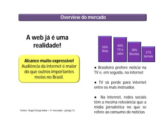 Overview do mercado
A web já é uma
realidade!
Alcance muito expressivo!
Audiência da internet é maior
do que outros importantes
meios no Brasil.
56%
Web
40%
TV a
cabo
38%
Revista
● Brasileiro prefere notícia na
TV e, em seguida, na internet
● TV só perde para internet
entre os mais instruídos
● Na internet, redes sociais
têm a mesma relevância que a
mídia jornalística no que se
refere ao consumo de notícias
Fontes: Target Group Index – 11 mercados - jul/ago 12.
31%
Jornais
 
