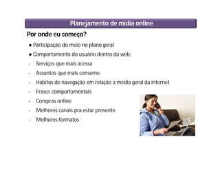Por onde eu começo?
● Participação do meio no plano geral
● Comportamento do usuário dentro da web:
- Serviços que mais acessa
- Assuntos que mais consome
- Hábitos de navegação em relação a média geral da internet
- Frases comportamentais
- Compras online
- Melhores canais pra estar presente
- Melhores formatos
Planejamento de mídia online
 