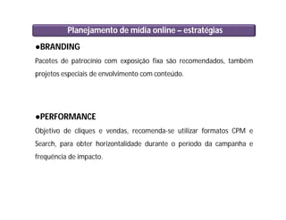 Planejamento de mídia online – estratégias
●BRANDING
Pacotes de patrocínio com exposição fixa são recomendados, também
projetos especiais de envolvimento com conteúdo.
●PERFORMANCE
Objetivo de cliques e vendas, recomenda-se utilizar formatos CPM e
Search, para obter horizontalidade durante o período da campanha e
frequência de impacto.
 