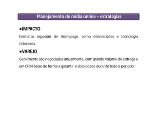 Planejamento de mídia online – estratégias
●IMPACTO
Formatos especiais de Homepage, como intervenções e tecnologia
richmedia.
●VAREJO
Geralmente são negociadas anualmente, com grande volume de entrega e
um CPM baixo de forma a garantir a visibilidade durante todo o período
 
