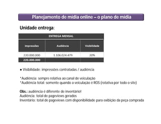 Planejamento de mídia online – o plano de mídia
Unidade entrega:
● Visibilidade: impressões contratadas / audiência
*Audiência: sempre relativa ao canal de veiculação
*Audiência total: somente quando a veiculação é ROS (rotativa por todo o site)
Obs.: audiência é diferente de inventário!
Audiência: total de pageviews gerados
Inventário: total de pageviews com disponibilidade para exibição da peça comprada
 